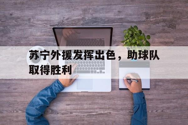 开云网页版-苏宁外援发挥出色,助球队取得胜利了吗